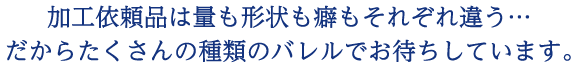 加工依頼品は量も形状も癖もそれぞれ違う…だからたくさんの種類のバレルでお待ちしています。